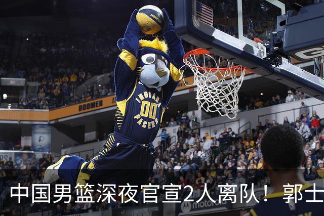 中国男篮深夜官宣2人离队！郭士强爱徒被裁，胡明轩进队赵睿无缘