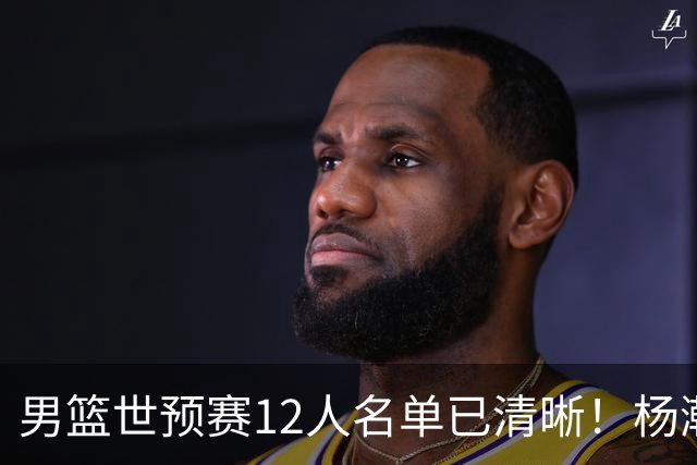 男篮世预赛12人名单已清晰！杨瀚森张镇麟领头：赵继伟可能落选