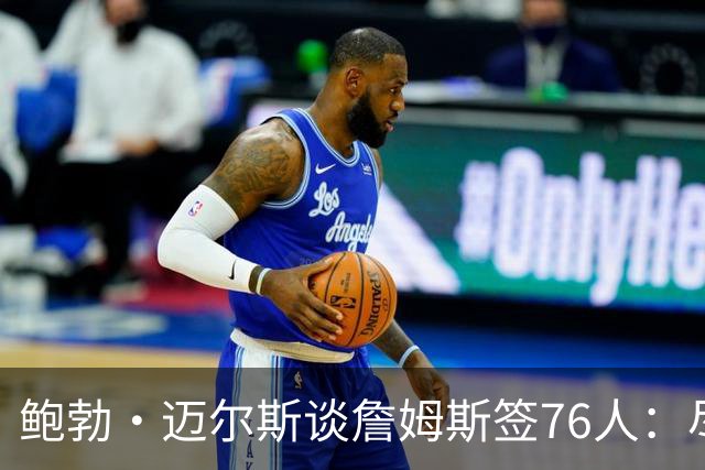 鲍勃·迈尔斯谈詹姆斯签76人：尽管恩比德有伤病风险，仍然值得