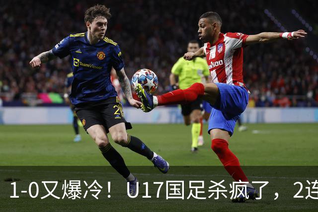 1-0又爆冷！U17国足杀疯了，2连胜欧洲劲旅+提前出线，邵佳一见证