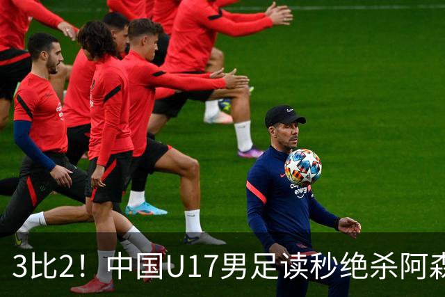 3比2！中国U17男足读秒绝杀阿森纳U17开门红