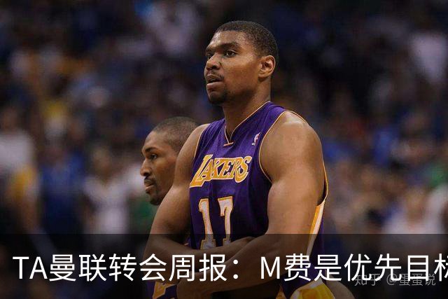 TA曼联转会周报：M费是优先目标，但曼联不愿匹配西汉姆要价